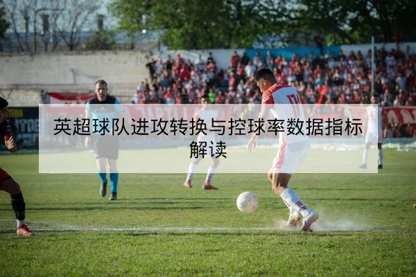英超球队进攻转换与控球率数据指标解读